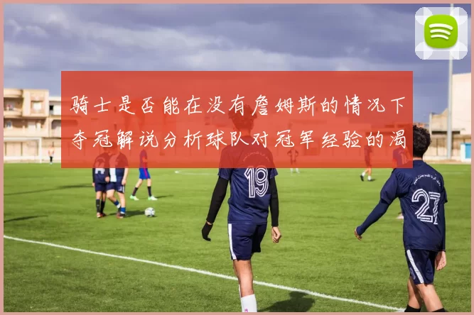 骑士是否能在没有詹姆斯的情况下夺冠解说分析球队对冠军经验的渴望与担忧
