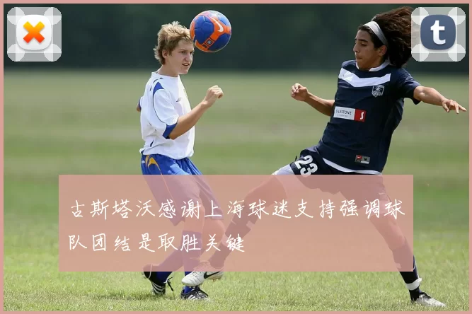 古斯塔沃感谢上海球迷支持强调球队团结是取胜关键