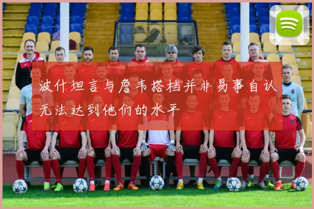 波什坦言与詹韦搭档并非易事自认无法达到他们的水平
