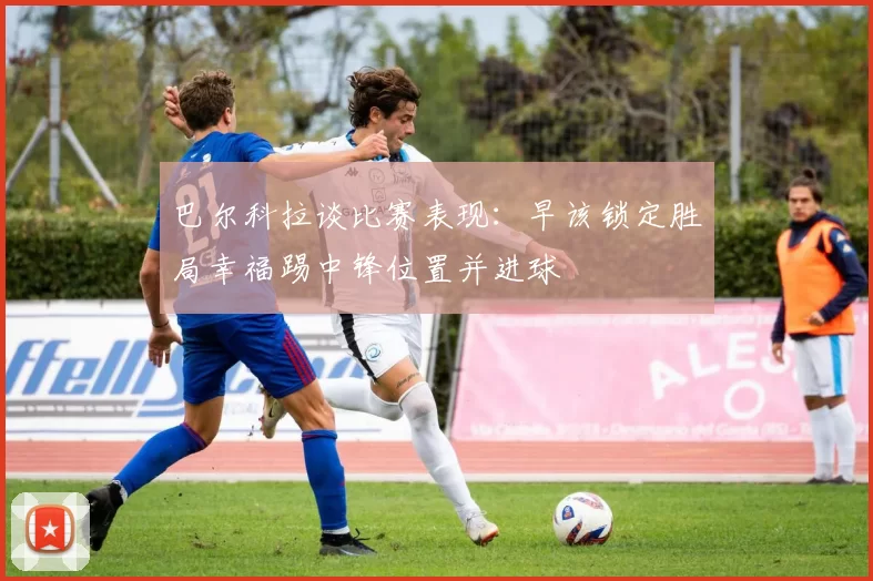 巴尔科拉谈比赛表现：早该锁定胜局幸福踢中锋位置并进球