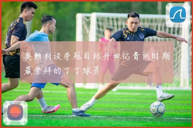奥赖利谈夺冠目标并回忆青训时期最崇拜的丁丁球员