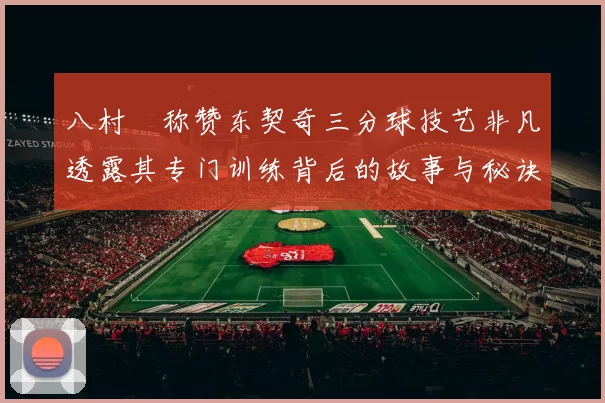 八村塁称赞东契奇三分球技艺非凡透露其专门训练背后的故事与秘诀