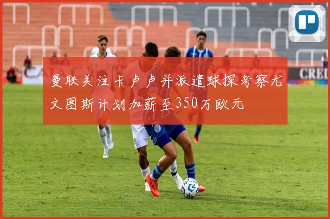 曼联关注卡卢卢并派遣球探考察尤文图斯计划加薪至350万欧元