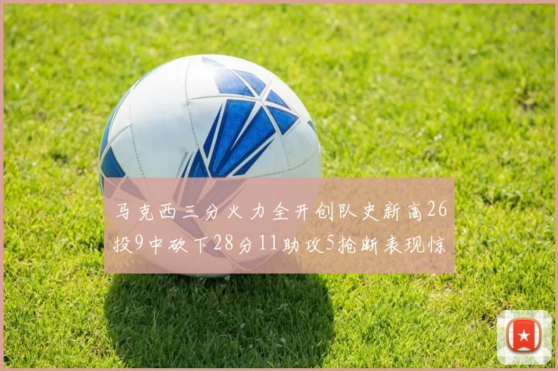 马克西三分火力全开创队史新高26投9中砍下28分11助攻5抢断表现惊艳