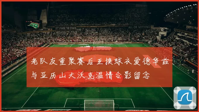 老队友重聚赛后互换球衣爱德华兹与亚历山大沃克温情合影留念