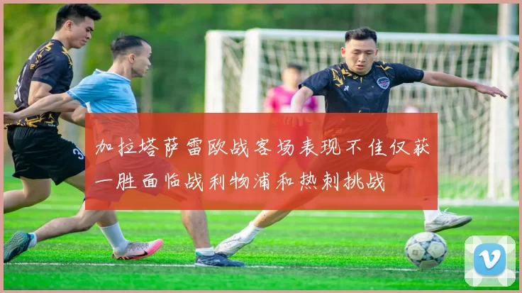加拉塔萨雷欧战客场表现不佳仅获一胜面临战利物浦和热刺挑战
