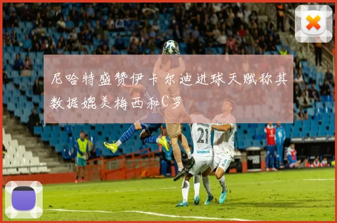 尼哈特盛赞伊卡尔迪进球天赋称其数据媲美梅西和C罗