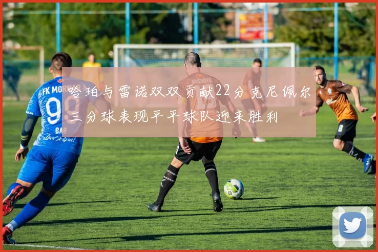 哈珀与雷诺双双贡献22分克尼佩尔三分球表现平平球队迎来胜利