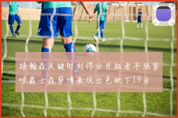 杨瀚森关键时刻得分开拓者半场紧咬爵士森萨博表现出色砍下19分
