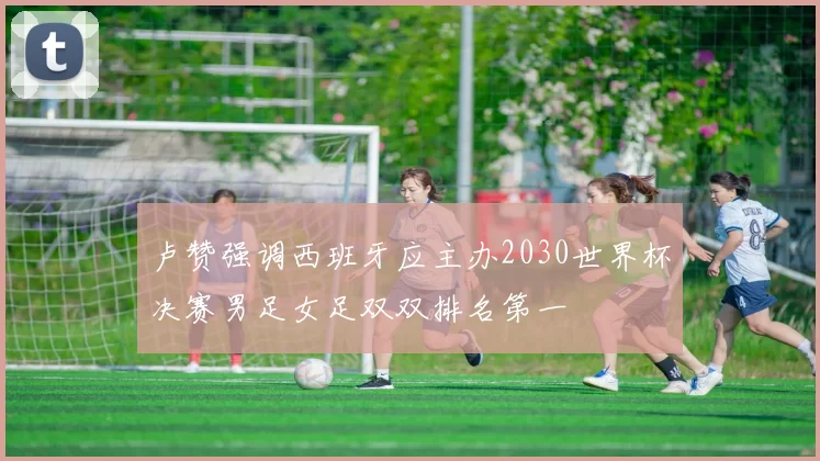 卢赞强调西班牙应主办2030世界杯决赛男足女足双双排名第一