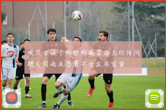埃贝尔谈于帕续约前景称无任何问题合同尚未签署不会发布官宣