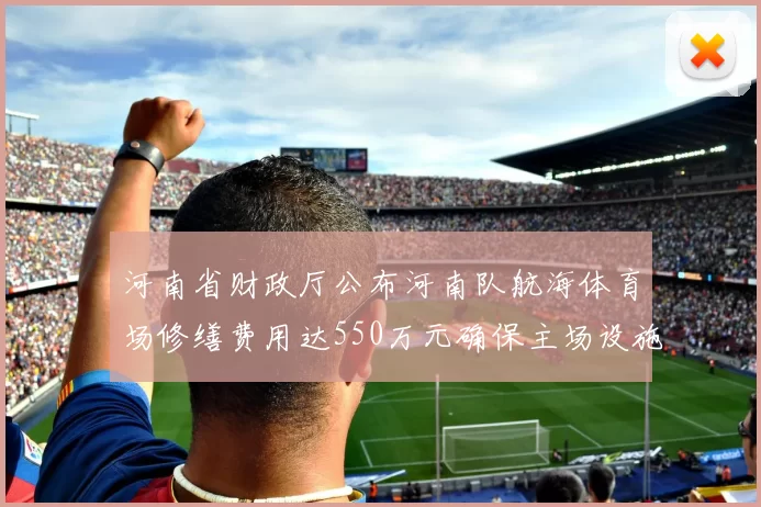 河南省财政厅公布河南队航海体育场修缮费用达550万元确保主场设施安全