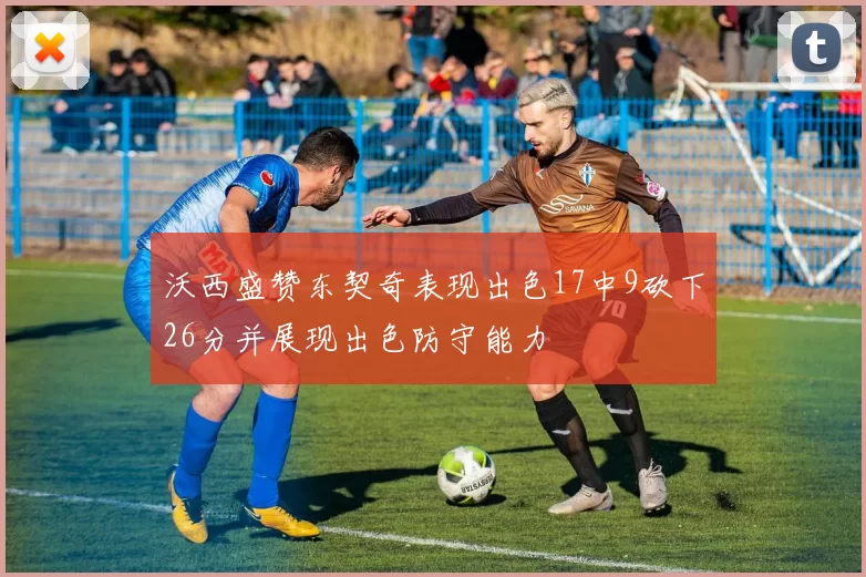 沃西盛赞东契奇表现出色17中9砍下26分并展现出色防守能力