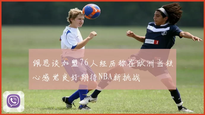 佩恩谈加盟76人经历称在欧洲当核心感觉良好期待NBA新挑战