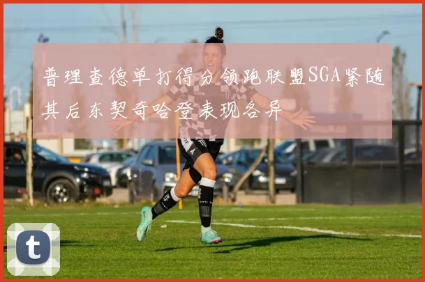 普理查德单打得分领跑联盟SGA紧随其后东契奇哈登表现各异