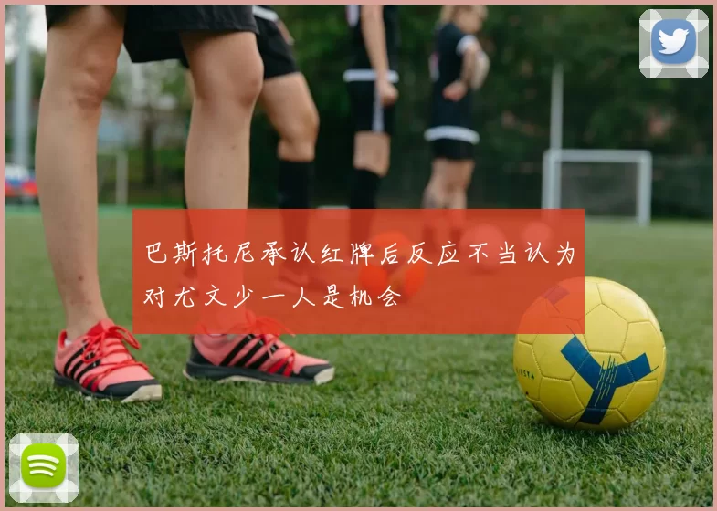巴斯托尼承认红牌后反应不当认为对尤文少一人是机会