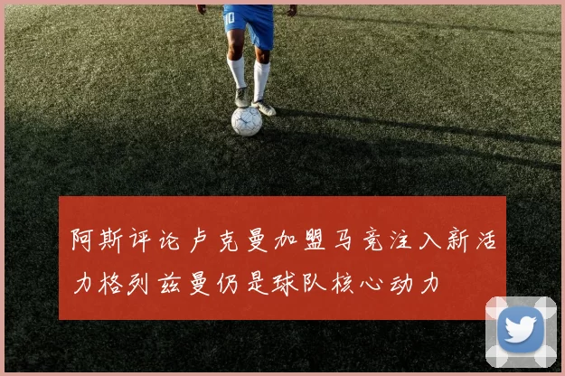 阿斯评论卢克曼加盟马竞注入新活力格列兹曼仍是球队核心动力