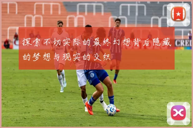 探索不切实际的最终幻想背后隐藏的梦想与现实的交织